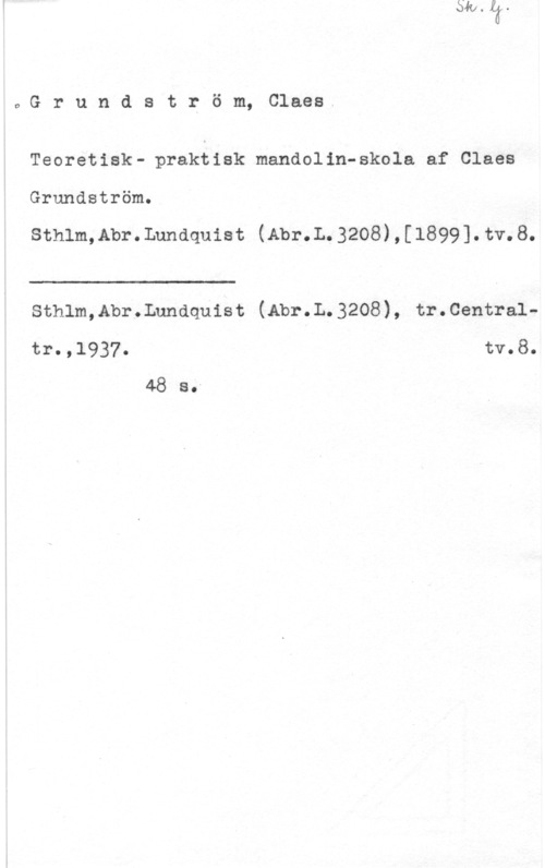 Grundström, Claes Grundström, Claes

Teoretisk- praktisk mandolin-skola af Claes
Grundström.

sthlm,Ab1-. Lundquist (Am-.L 3208) , [1899]. tv. 8.

 

Sthlm,Abr.Lundquist (Abr.L.3208), tr.Central
tr.,1937. tv.8.
48 So"