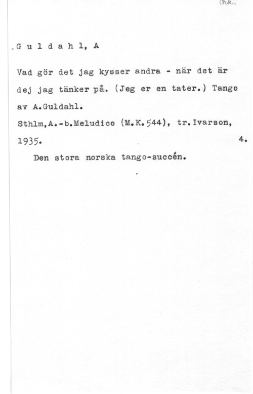 Guldahl, A. Guldahl, A

Vad gör det jag kysser andra - när det är
dej jag tänker på. (Jeg er en tater.) Tango
av A.Guldahl.

sthlm,A.-b.meludico (m.K.544), tr.1varson,

1935. 4.

Den stora norska tango-succén.