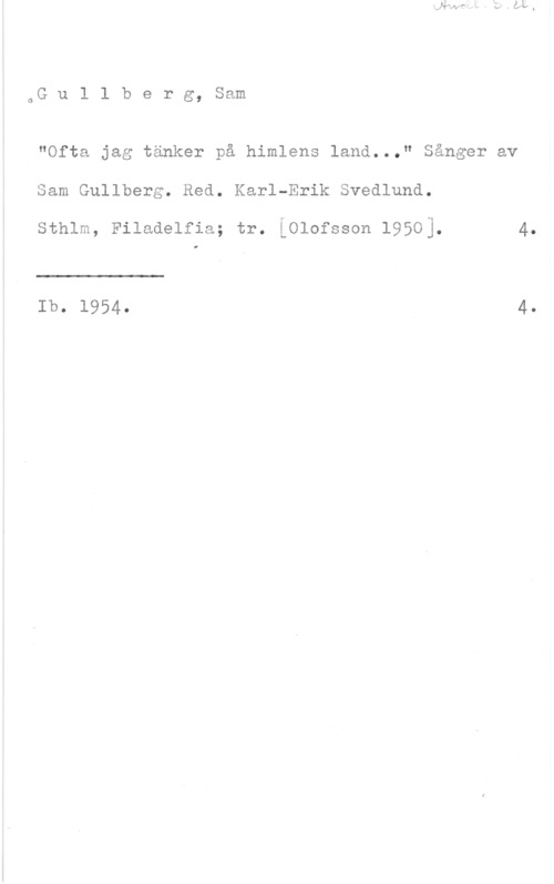 Gullberg, Sam 6G u l l b e r g, Sam

"Ofta jag tänker på himlens land..." Sånger av
Sam Gullberg. Red. Karl-Erik Svedlund.

sthlm, Filadelfia; tr. Lolofsson 1950].

Ib. 1954.