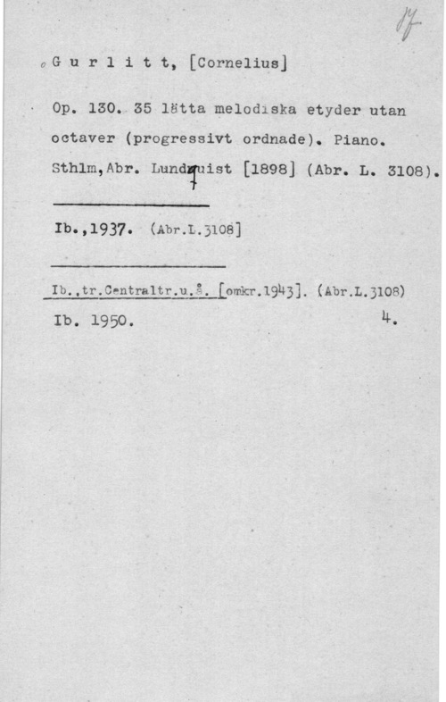 Gurlitt, Cornelius aG.u r i 1 t t,-[Cornelins]

op. 130..zs lätta melodiska etyder utan
octaver (progresäivt ordnade). Piano.

sthlm,Abr. Lunaiuist [1898] (Abr. L. 3108).

 

Ib.  
Ib.,tr.Centra1tr.u.-å. LomerQl-BJ. (Ahl-.L.BIOS)

Ib. 1950. I I - n-