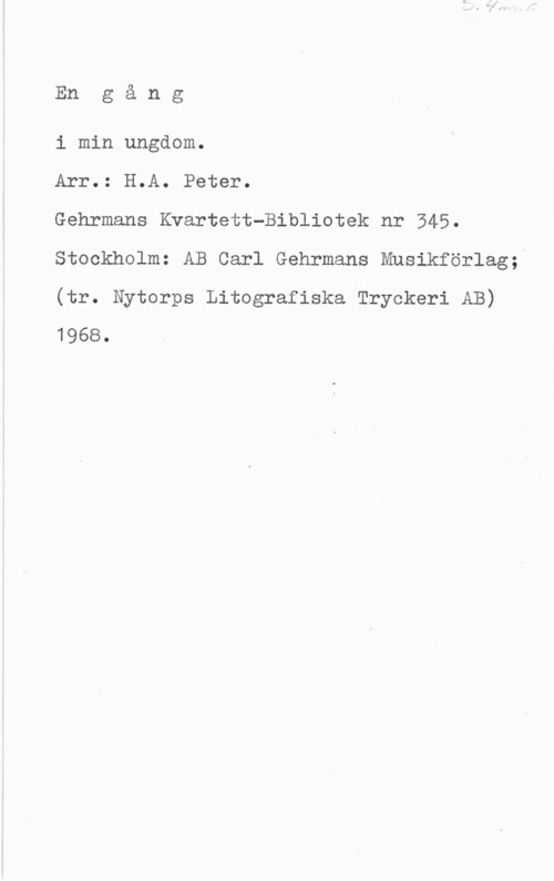 Fleischner, Adolf En g å n g

i min ungdom.

Arr.: H.A. Peter.

Gehrmans Kvartett-Bibliotek nr 345.
Stockholm: AB Carl Gehrmans Musikförlag;

(tr. Nytorps Litografiska Tryckeri AB)
1968.