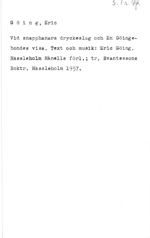 Göing, Eric Göing, Eric

Vid snapphanars dryckeslag och En Göingebondes visa. Text och musik: Eric Göing.
Hässleholm.Hånclls förl.; tr. Svantessone

Boktr. Hässleholm 1957.