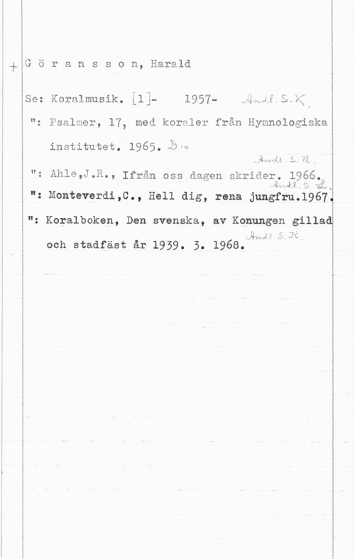 Göransson, Harald Göransson, Harald

 

Se: Koralmusik. ilj- 1957- eäwäf=5 XC,

i
E "z Psalmer, 17, med koraler från Hymnologiska

institutet. 1965. läs
I xfly-x  få., i
"1 Åhle,J-R-, Ifrån oss dagen skrider. 1966.n

- o

": Monteverdi,0., Hell dig, rena jungfru.l9671

g
"z Koralboken, Den svenska, av Konungen gillad

i sal-1  f. 3:" -  ,
i och stadfäst år 1959. 5. 1968.

 

.- .. -..-... ... -...-..-"

 

,.- ...-... - --..-.....-M-n- -...-.....-QQ-ww-n