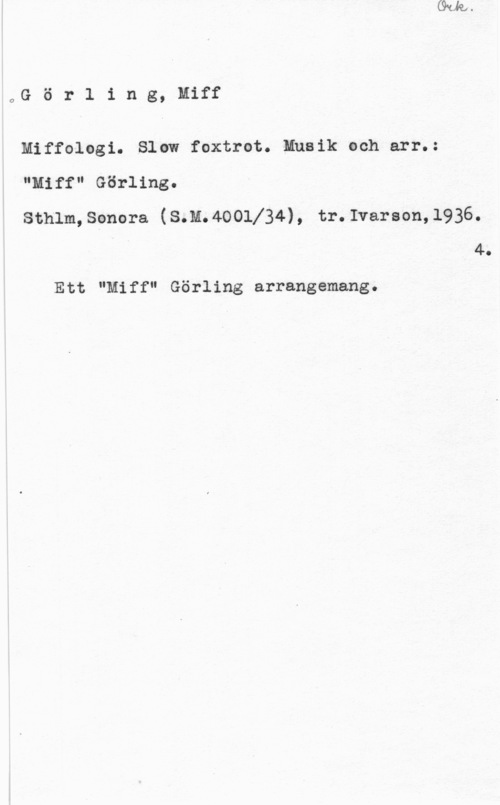 Görling, Miff oG ö r l i n g, Miff

Miffologi. Slow foxtrot. Musik och arr.:
"Miff" Görling.

sthlm, sonora (s.n.4oolj34), tr.1voroon,1936.
4.

Ett "Miff" Görling arrangemang.
