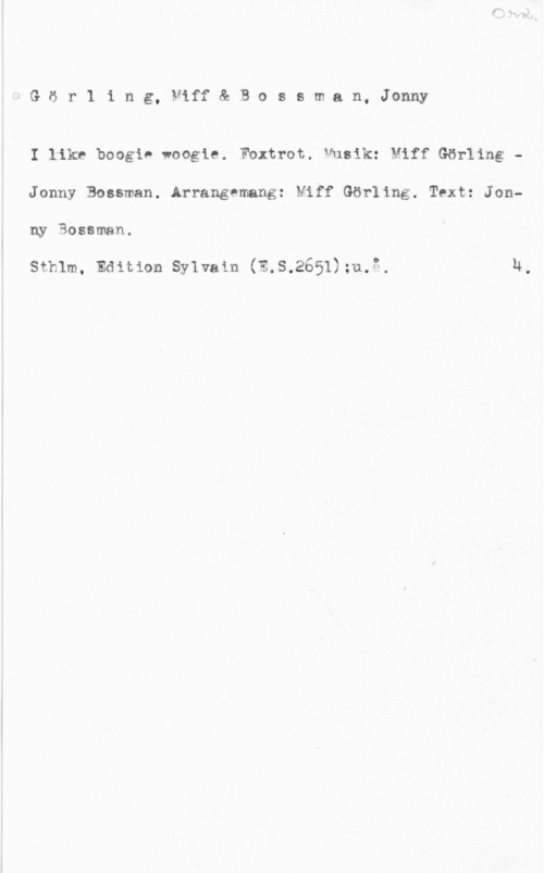 Görling, Miff & Bossman, Jonny Görling, Niff& Bossman, Jonny

I like boogie woogie. Fbxtrot. Musik: Miff Görling -
Jonny Bossman. Arrangemang: Miff Görling. Text: Jonny Sossman.

sthlm, Edition syivam (n.s.2651);u.3. 14