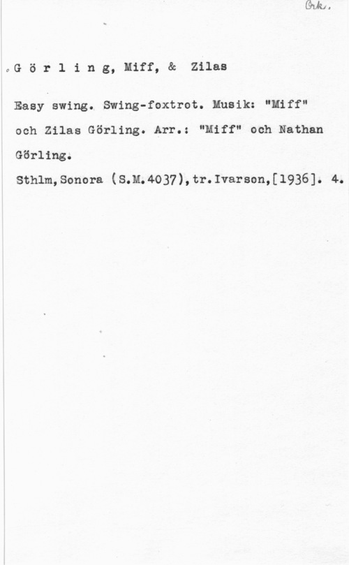 Görling, Miff & Görling, Zilas oör1 ing, miff, & ziiaa

Easy swing. Swing-foxtrot. Musik: "Miff"

och Zilas Görling. Arr.: "Miff" och Nathan
Görling.

sthlm,sonora (s.n.4o37),tr.1varson,[1936]. 4.