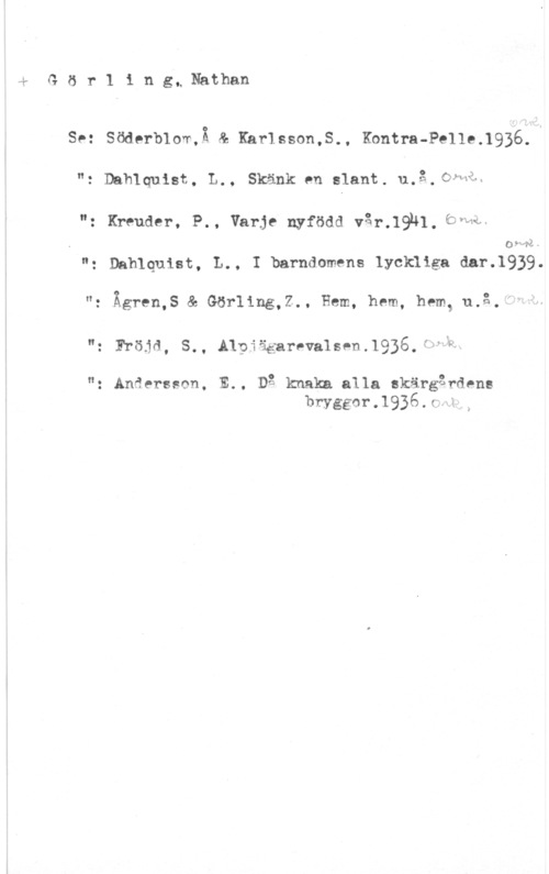 Görling, Nathan sGörling, Nathan

Se: Söderblor,Ä & Karlsson,S., Kontra-Pelle.1936.
"z Dahlquist, L., Skänk en slant. u.å.CWHå=

": Kreuder, P., Varje nyfödd v3r.19nl. bvhif
09- få)

"g Dahlquist, L., I barndomens lyckiiga dar.1939.
": Ägren,S & Görling,Z., Hem, hem, hem, u.å.-

"g Fröjå, S., Alpiägarevalsen,1936.f, t

"z Anserseon, E.. Dg kmaka alla skärgårdens
bryggorJQjÅc--nr