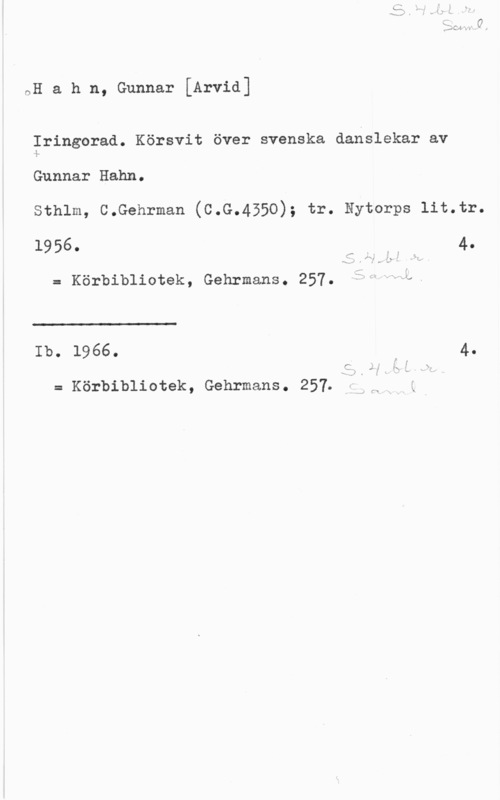 Hahn, Gunnar Arvid nH a h n, Gunnar [Arvid]

Iringorad. Körsvit över svenska danslekar av
-.L
Gunnar Hahn.

Sthlm, C.Gehrman (C.G.4550); tr. Nytorps lit.tr.

19560 r 1.:: r 4.
= Körbibliotek, Gehrmans. 257. åi-=HL.

 

Ib. 1966. 4.

C.

= Kal-bibliotek, Gehrmans. 257.