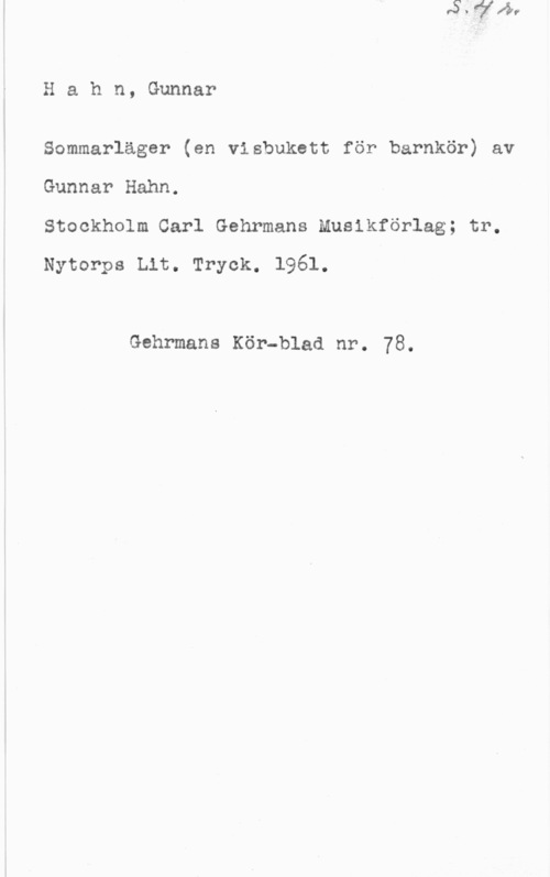 Hahn, Gunnar Arvid Hahn, Gunnar

Sommarläger (en visbukett för barnkör) av

Gunnar Hahn.

Stockholm Carl Gehrmans Musikförlag; tr.
Nytorps Lit. Tryck. 1961.

Gehrmans Kör-blad nr. 78.