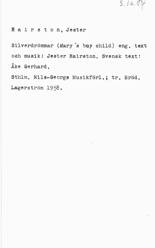 Hairston, Jester Hairston, Jester

Silverdrömmar (Maryis buy child) eng. text
och musik: Jester Hairston. Svensk text:
Åke äerhard.

Sthlm. Nils-äeorgs Musikförl.; tr. Bröd.
Lagerström 1958.