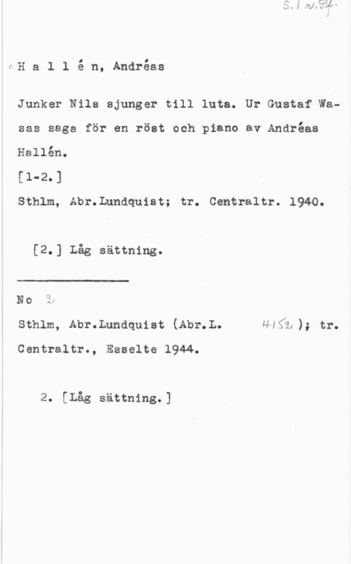 Hallén, Johannes Andréas OH a l l å n, Andréas

Junker Nils sjunger till luta. Ur Gustaf Wasas saga för en röst och piano av Andréas
Hallén.

[1-2.]

Sthlm, Abr.Lundquist; tr. Centraltr. 1940.

[2.] Låg sättning.

 

NO 
sthlm, Abr.Lundquiat (Abr.L. H4Sä,); tr.

Centraltr., Esselte 1944.

2. [Låg sättning.]