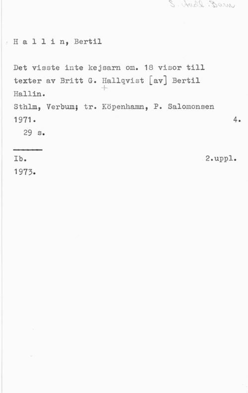 Hallin, Bertil Hallin, Bertil

Det visste inte kejsarn om. 18 visor till

texter av Britt G. Hallqvist [av] Bertil
ii.-
Hallin.

Sthlm, Verbum; tr. Köpenhamn, P. Salomonsen

1971. 4.
29 s.
Ib. .2.uppl.

1975.