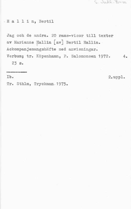 Hallin, Bertil vHallin, Bertil

Jag och de andra. 20 rama-visor till texter
av Marianne Pallin [av] Bertil Hallin.-

Ackompanjemangshäfte med anvisningar;

Verbum; tr. Köpenhamn, P. Salomonsen 1972. 4.
25 s.
Ib. 2.uppl.

Tr. Sthlm, Tryckman.1975.