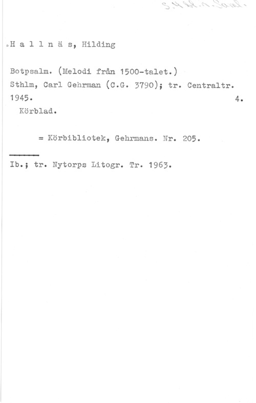 Hallnäs, Hilding oH a l l n ä s, Hilding

Botpsalm. (Melodl från 1500-talet.)

Sthlm, Carl Gehrman (C.G. 3790); tr. Centraltr.
1945. 4.

Körblad.

= Körbibliotek, Gehrmans. Nr. 205.

Ib.; tr. Nytorps Litogr. Tr. 1963.