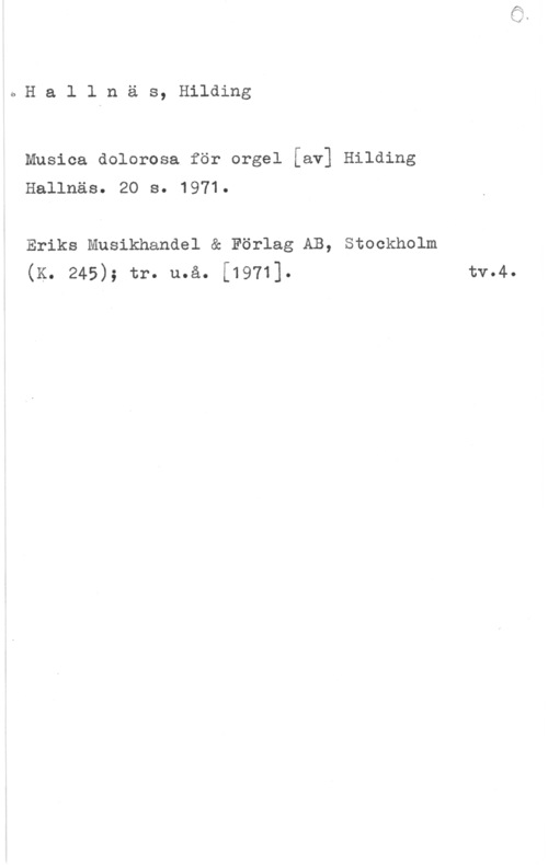 Hallnäs, Hilding Hallnäs, Hilding

Musica dolorosa för orgel [av] Hilding
Hallnäso  So 

Eriks Musikhandel & Förlag AB, Stockholm
(K. 245); tr. u.å. [1971]. tv.4.
