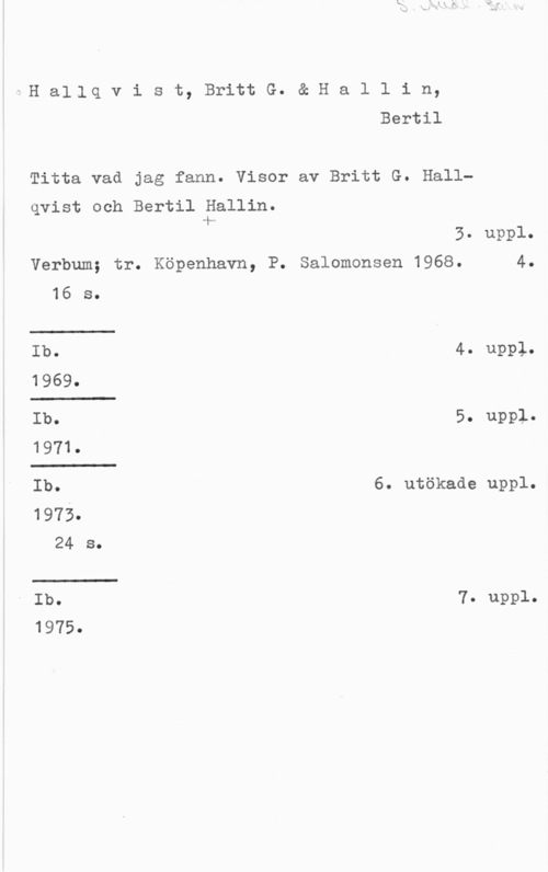 Hallin, Bertil 1H aljlq v i s t, Britt G. & H a l l i n,
Bertil

Titta vad jag fann. Visor av Britt G. Hall
qvist och Bertil Hallin.
4...

3. uppl.
Verbum; tr. Köpenhavn, P. Salomonsen 1968. 4.
16 s.
Ib. 4. uppl.
1969.
Ib. 5. uppl.
1971.
Ib. 6. utökade uppl.
1973.
24 s.
i Ib. 7. uppl.

1975.