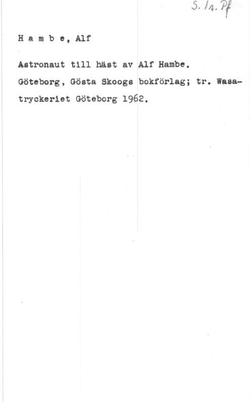 Hambe, Alf Hambe, Alf

Astronaut till häst av Alf Hambe.
Göteborg, Gösta Skoogs bokförlag; tr. Wasatryckerlet Göteborg 1962.