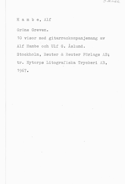Hambe, Alf Hambe, Alf

Gröne Greven.

10 visor med gitarrackompanjemang av
Alf Hambe och Ulf G. Åslund.
Stockholm, Reuter & Reuter Förlags AB;
tr. Nytorps Litografiska Tryckeri AB,
1967. I