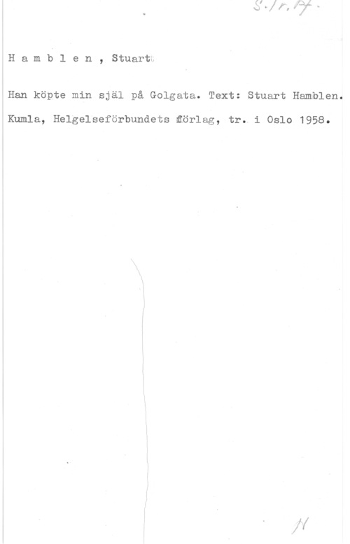 Hamblen, Stuart Hamblen, Stuartt

Han köpte min själ på Golgata. Text: Stuart Hamblen.

Kumla, Helgelseförbundets åörlag, tr. i Oslo 1958.