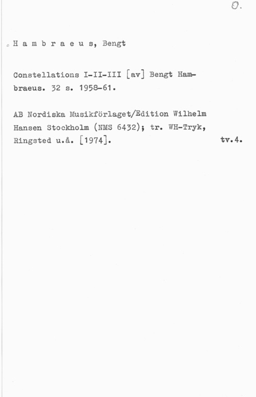 Hambraeus, Bengt C-H a m b r a e u s, Bengt

Constellations I-II-III [av] Bengt Ham?
braeus. 32 s. 1958-61.

AB Nordiska Musikförlagethdition Wilhelm
Hansen Stockholm (NMS 6432); tr. WH-Tryk,
Ringsted u.å. [1974]. I tv.4.