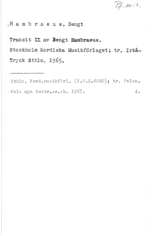 Hambraeus, Bengt oH a m b r a e u s, Bengt

Transit II.av Bengt Hambraeus.
Stockholm Nordiska Musikförlaget; tr. Irkå-
Tryck Sthlm. 1965.

 

Sthlm, Nord.musikförl. (N.H.S.6080); tr. Falun,

Falu nya boktr.-a.-b. 1967. 4.