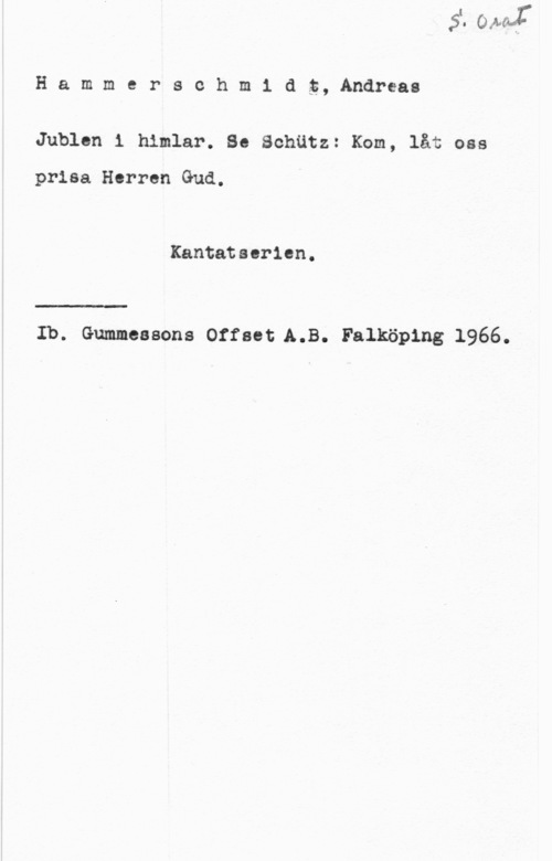 Hammerschmidt, Andreas Hammersohm1 dt, Andreas

Jublen 1 himlar. Se Schätz: Kom, låt oss

prisa Herren Gud.

Kantatsorien.

Ib. Gummessons Offset.A.B. Falköping 1966.