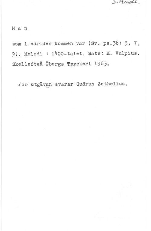 Vulpius, Melchior Han

som 1 världen kommen var (Sv. ps.58: 5, 7,
9). Melodi : ihoo-talet. sats: m. vulpius.
Skellefteå Öbergs Tnycker1 1963.

För utgåvan svarar Gudrun Zethel1us.