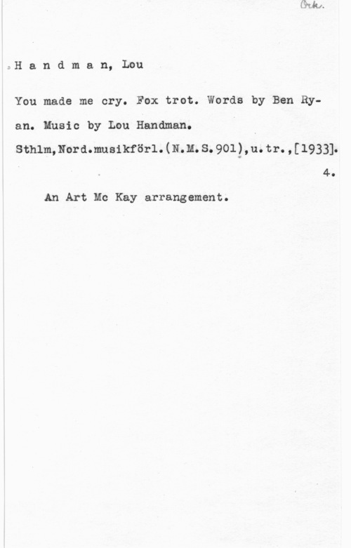 Handman, Lou Handman, Lou

You made me cry. Fox trot. Words by Ben Ry
an. Husic by Lou Handman. I
sthimmordmusikföri. (11.11. s. 901),u. tr. , [1933].
4.

An Art Mc Kay arrangement.
