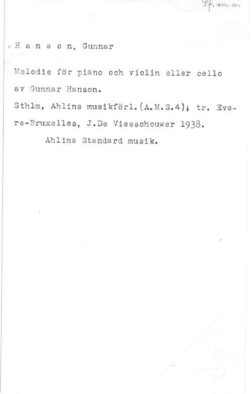 Hanson, Carl Johan Gunnar lOH a n s o n, Gunnar

 

 

 

Melodie för piano och violin eller cello
av Gunnar Hanson.

sthlm, Ahlins musikför1.(n.n.s.4); tr. Evere-Bruxelles, J.De Vieeschouwer 1938.

Ahlins Standard musik.