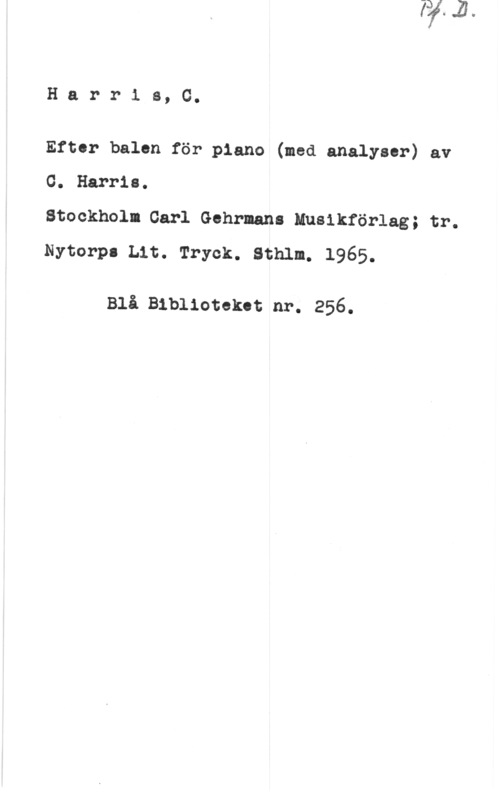 Harris, C. Harris, G.

Efter balen för piano (med analyser) av

G. Harris.
Stockholm Carl Gehrmans Musikförlag; tr.
Nytorpl Lit. Tryck. Sthlm. 1965.

Blå Biblioteket nr. 256.