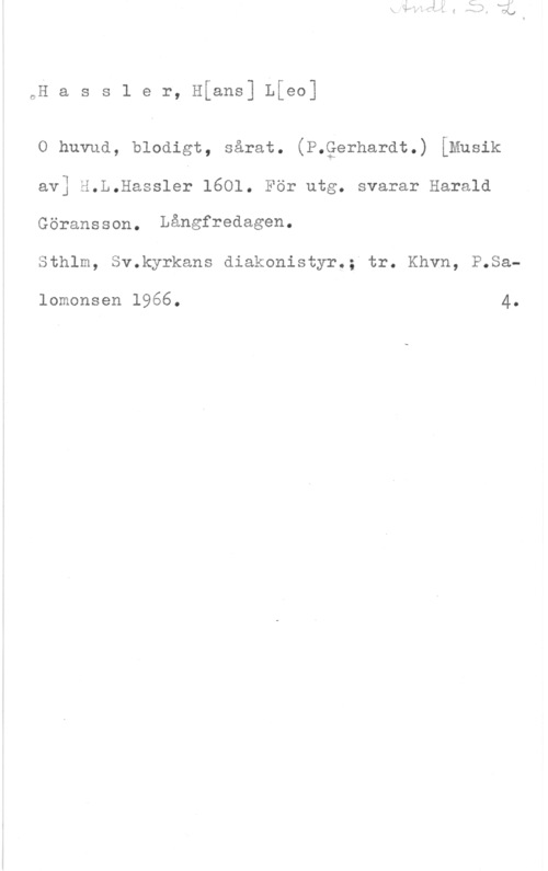 Hassler, Hanns Leo nH a s s l e r, Hfans] Lfeo]

O huvud, blodigt, sårat. (P.gerhardt.) [Musik
av] H.L.Hassler 1601. För utg. svarar Harald
Göransson. Långfredagen
Sthlm, Sv.kyrkans diakonistyr.; tr. Khvn, P.Sa
lomonsen 1966. 4.