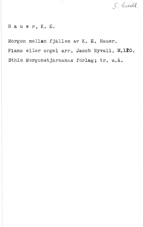 Hauer, K. E. Hauer, K. E.

Morgon mellan fjällen av K. E. Hauer.
Piano eller orgel arr. Jacob Nyvall. M.120.

Sthlm Morgonstjärnanas förlag; tr. u.å.