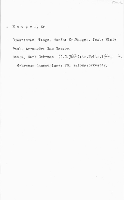 Hauger, Kristian oHauger, Kr

Ödestlmman. Tango. Musik: Kr.Fauger. Text: Elsie
Paul. Arrangör: Sam Samson.
Sthlm, Carl Gehrman (C.G.366b):tr.Nottr.19nh, H,

Gehrmans dansschlager för salongsorkester.