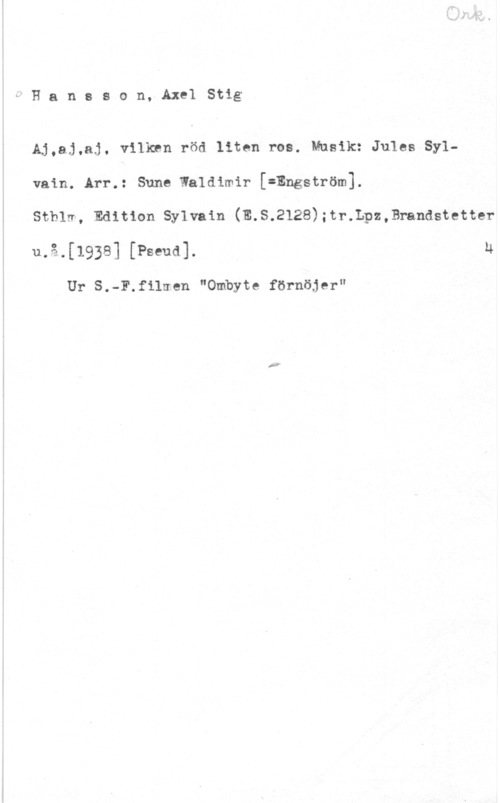 Hansson, Stig MHansson, AxelStig

AJ,aj,aj, vilken röd liten ros. Musik: Jules Sylvain. Arr.: Sune Waldimir [=Engström].

Sthlm, Edition Sylvain (E.S.2128);tr.Lpz,Ewandstetter
u,å.[1938] [Pseud]. U

Ur S.-F.f11uen "Ombyte förnöjer"