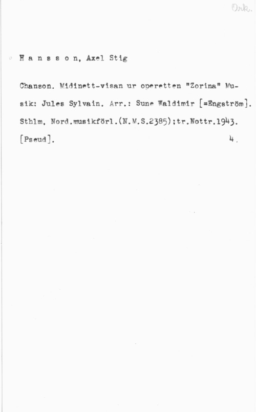 Hansson, Stig Hansson, AxelStig

Chansen. Midinett-visan ur operetten "Zorina" NUsik: Jules Sylvain. Arr.: Sune Waldimir [=Engström].
sthlm, Nord..m81kför1.(N.M.S.2385) :tr.Nott1-.19h3.

[Pseud]. u.