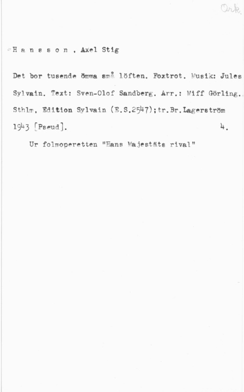 Hansson, Stig Hansson, AxelStig

Det bor tusende ömma små löften. Fbxtrot. Musik: Jules
Sylvain. Text: Sven-Olof Sandberg. Arr.: Niff Görling.
Sthlm. Edition Sylvain (E.S.25u7):tr.Br.Lagerström
19k; [Papual h,

Ur folmoperetten "Hans Majestäts rival"