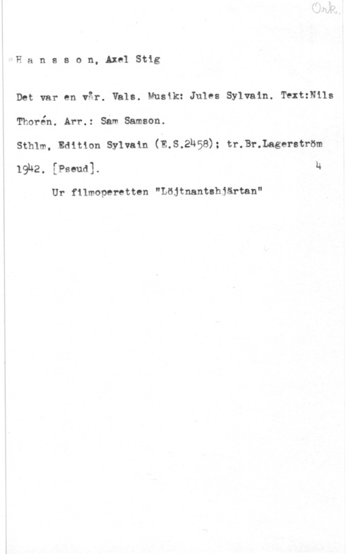 Hansson, Stig Hansson, AxelStig

Det var en vår. Vals. Musik: Jules Sylvain. TextzNils
Thorén. Arr.: Såm Samson.

Sthlm, Edition Sylvain (E.S,2H58); tr.Br.Lagerström
19142, [Ps-mal u

Ur filmoperetten "Löjtnantshiärtan"