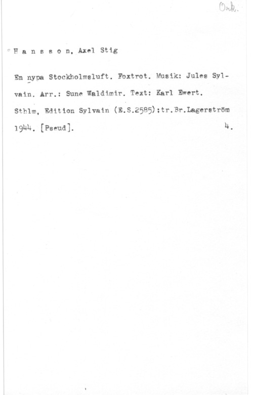 Hansson, Stig HanssomAxe-I Stig

En nypa Stockholmsluft. Foxtrot. Musik: Jules Sylvain. Arn: Sune. Waldimir. Text: Karl Evert.
sthlm, Edition sylvain (12.3.2585)anar-.Lagerström

IQLW. [Pseud]. 14.