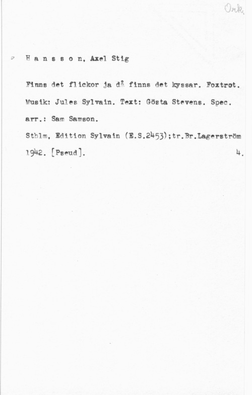 Hansson, Stig wHansson. AxelStig

Finns det flickor ja då finns det kyssar. Foxtrot.
Musik: Jules Sylvain. Text: Gösta Stévens. Spec.
arr.: Sam Samson.

stmm, Edition sylvain (E.s.2h53);tr.Br.Lagef-ström

19U2. [Pseud]. N,