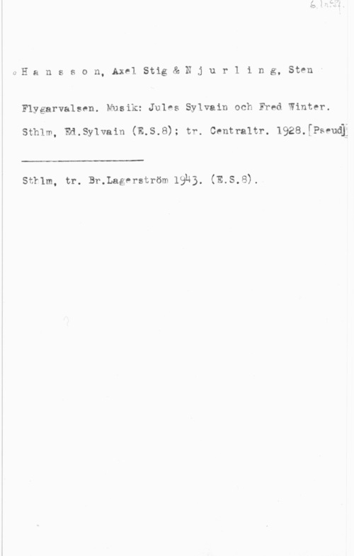 Hansson, Stig OHansson,AxelStig&-.Njur1ing, 81mmx

Flygarvalsen. Musik: Jules Sylvain ockI Fred Winter.

sth1m, md.sy1va1n (E,s.8); tr. centraltr. 1928.[Psfud[

 

str1m, tr. Br.Lagprström 19H3. (E.s.8).