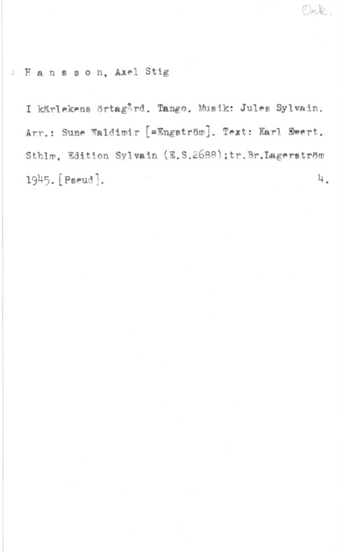 Hansson, Stig Hansson, AxelStig

I kärlnkens örtagärd. Tango. Musik: Jules Sylvain.
.Arr.: Sune Waldimir [=Engström]. Text: Khrl Ewert,

Sthlm, Edition Sylvain (E,S.26883;tr.Br.Lagerström

1915. [Pm-ud] 14,