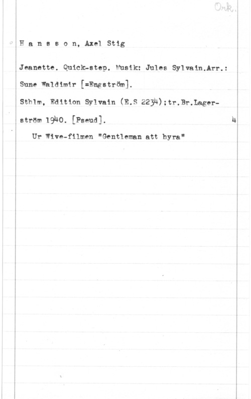 Hansson, Stig Hansson, AxelStig

Jeanette. Quick-step. Musik: Jules Sylvain.Arr.:

Sune Waldimir [=Engström].
Sthlm, Edition Sylvain (E.S 223n);tr.Br.Lager
ström 19h0. [Pseud].

Ur Niva-filmen "Gentleman att hyra"