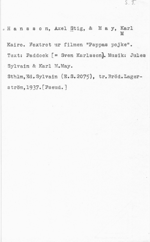 Hansson, Stig 6)H a n s s o n, Axel åtig, & M a y, Karl
. Q M

Kairo. Foxtrot ur filmen "Pappas pojke".-
Text: Padaock [= sven Karlsson). Musik: Jules
-Sylvain & Karl M;May.

sthlm,Ed.sy1va1n (E.s.2o75), tr.Bröd.Lager
ström,1937.[Pseud.]