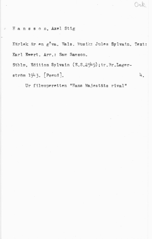 Hansson, Stig Hansson, AxelStig

Kärlek är en gåva. Vals. Musik: Jules Sylvain. Text:
Karl Evert. Arr.: Sam Samson.

sthlm, Edition sylvain (m.s.25h9);tr.Br.Lagerström 19k). [Pseud]. U.

Ur filmoperetten "Hans Majestäts rival"