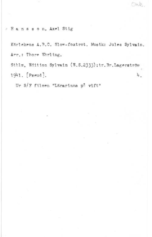 Hansson, Stig Hansson, AxelStig

Kärlekens A.B.C. Sloi-foxtrot. Musik: Jules Sylvain.
Arr.: Thore Ehrling.

stb1m, Edition sylvain (E.s.2333);tr.3r.Lagerstrmm
lghl. [Pseud]. h.

Ur s!F filmen "Lärarinna på vift"