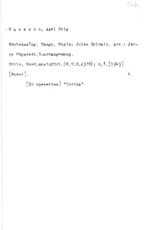 Hansson, Stig afH a n s s o n. Axel Stig

Kärlekssång. Tango. Musik: Jules Sylvain. Arr.: Jerry Högstedt.B-arrangemang.

smm, Normmsxkförl.(N.M.s.2378): u.å.[19143]
(ämm. - u

[Ur operetten] "Zorina"