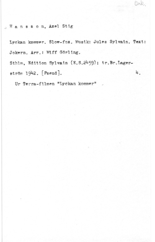 Hansson, Stig QFansson, AxelStig

Lyckan knmmer. Slow-fax. Musik: Jules Sylvain. Text:
Joknrn. Arr.: Viff Görling.

sthlm, Edition sylvain (E.s.2h59); tr.Br.Lage1--
ström 19h2. [Pseud]. i I . H,

Ur Terra-filmen "Lyckan kommer"

.x