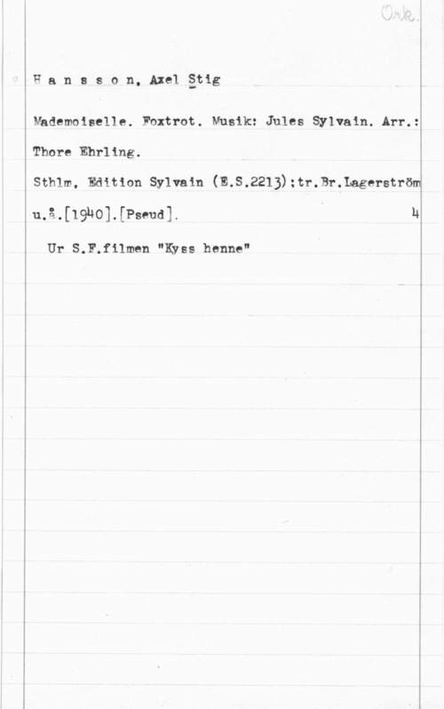 Hansson, Stig Hansson, Axelätig

Mhdemoiselle. Foxtrot. Musik: Jules Sylvain1 Arr.:

Thore Ehrling.

sthlm, Edition sylvain (E.s.2213):tranbär-ström

u.å.[19h0].[Pseud].

Ur S.F.f11men "Kyss henne"

h