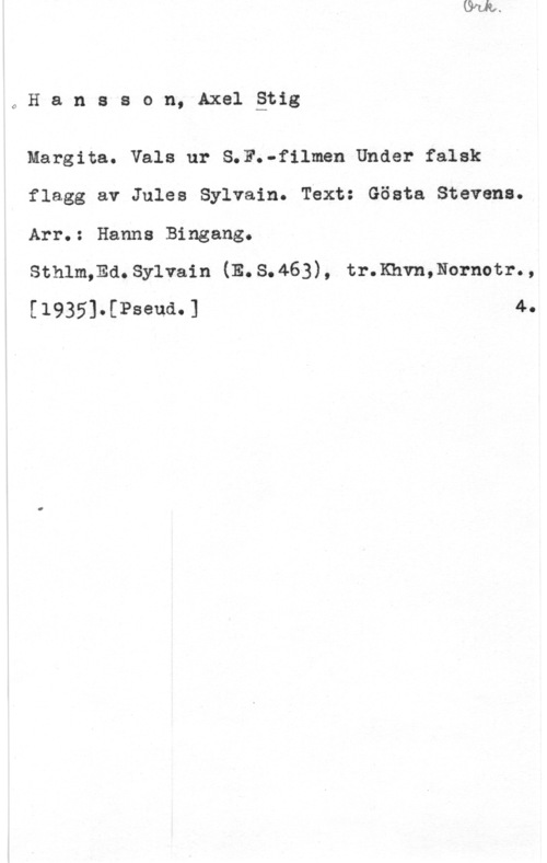 Hansson, Stig oHansson,Axel-äng

Margita. Vals ur S.F.-filmen Under falsk
flagg av Jules Sylvain. Text: Gösta Stevens.

Arr.: Hanna Bingang.

Sthlm;Ed.Sylvain.(E.S.463), tr.Khvn,Nornotr.,
1 40