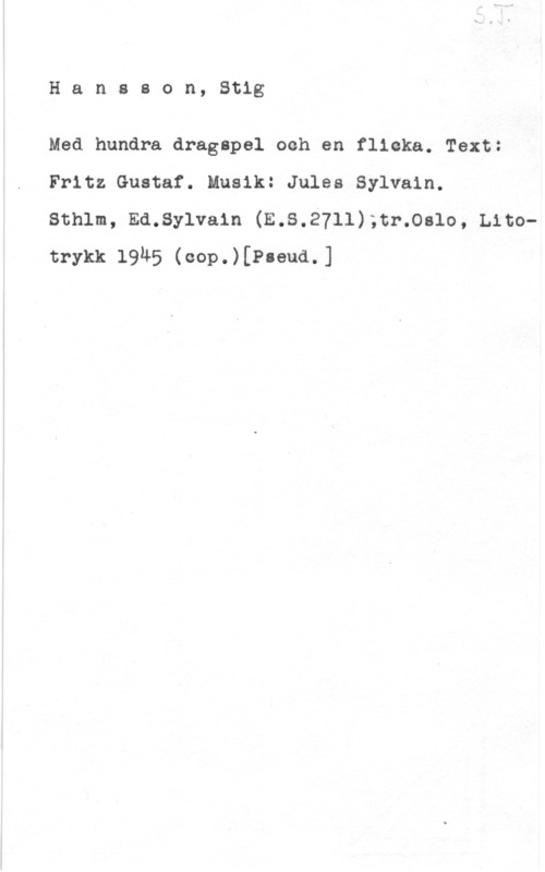 Hansson, Stig Hansson, Stig

Med hundra dragspel ooh en flicka. Text:
Fritz Gustaf. Musik: Jules Sylvain.

sthlm, Ed.sy1va1n (E.s.2711);cr.oalo, Litotrykk 1945 (eop.)[P-eua.]